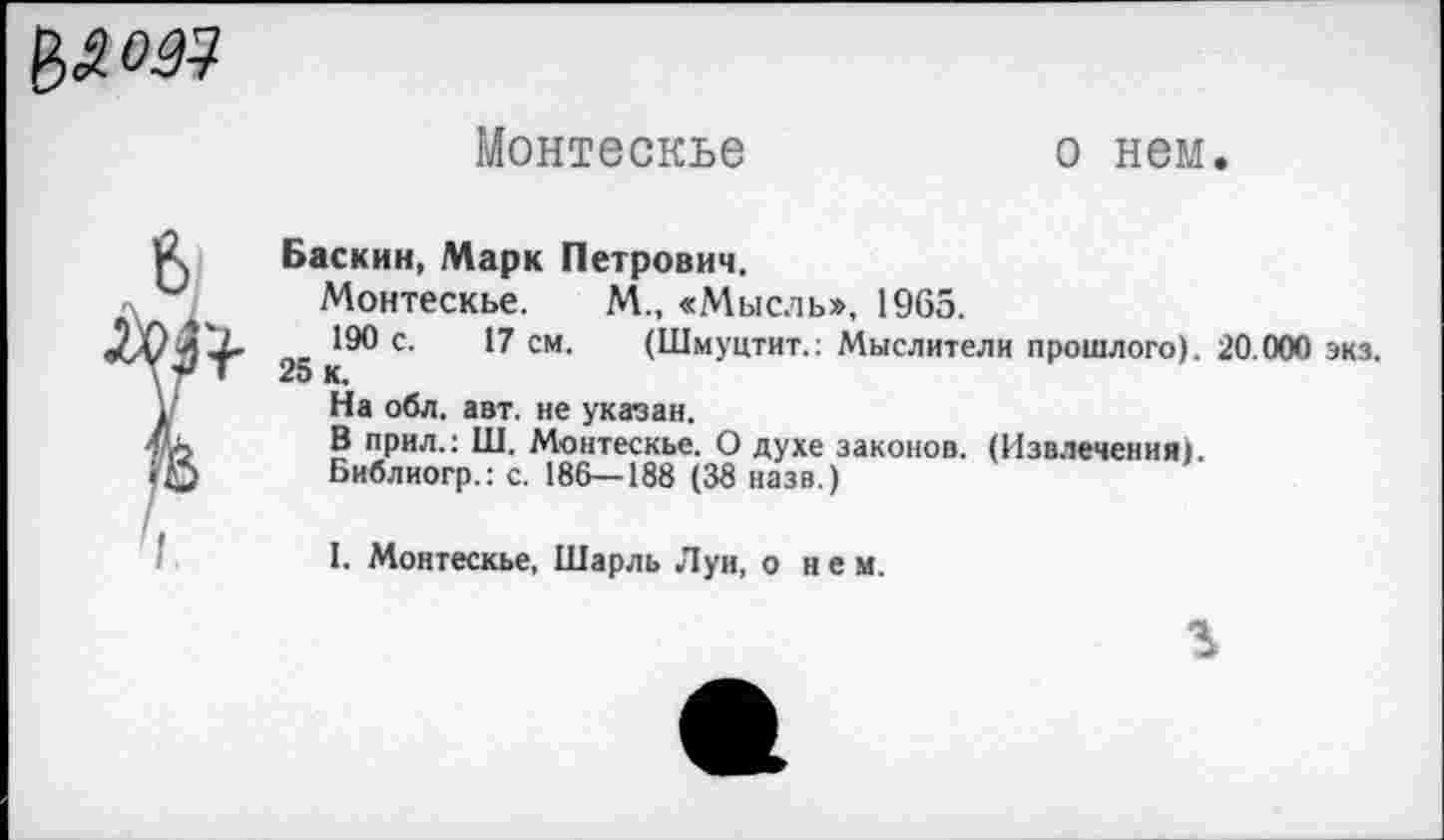 ﻿
Монтескье
о нем.
Баскин, Марк Петрович.
Монтескье. М., «Мысль», 1965.
190 с. 17 см. (Шмуцтит.: Мыслители прошлого). 20.000 экз. 25 к.
На обл. авт. не указан.
В прил.: Ш. Монтескье. О духе законов. (Извлечения).
Библиогр.: с. 186—188 (38 назв.)
I. Монтескье, Шарль Луи, о нем.
